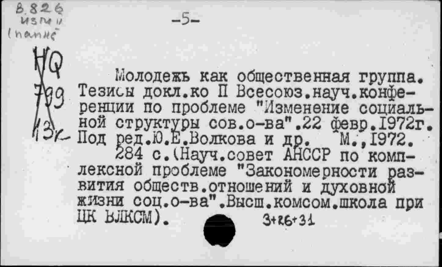 ﻿)/
( И
УЧ Молодежь как общественная группа, уоо Тезисы докл.ко П Всесоюз.науч.конфе-! ренции по проблеме ’’Изменение социаль Н ной структуры сов.о-ва”,22 февр.1972г МТ-Под ред.Ю.Е.Волкова и др. М.,1972.
284 с.1Науч.совет АЙСОР по комплексной проблеме ’’Закономерности развития обществ.отношений и духовной жизни соц.о-ва”.Высш.комсом.школа при ЦК ВЛКСМ). а 3+Д6*31